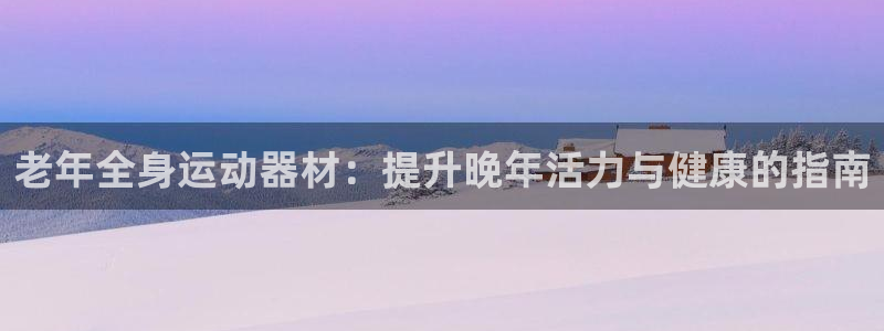 意昂3娱乐40996：老年全身运动器材：提升晚年活力