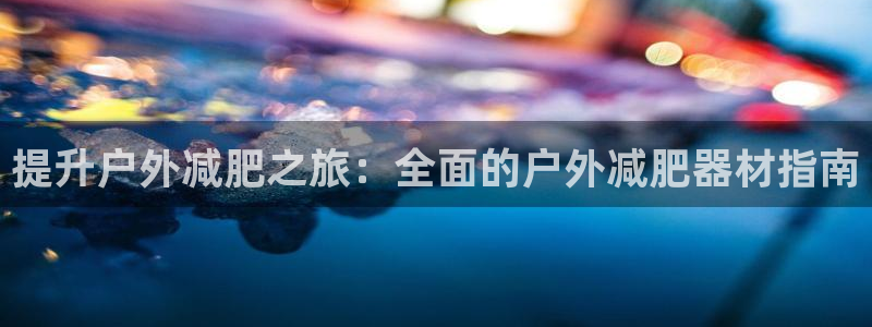 意昂体育3招商电话是多少啊：提升户外减肥之旅：全面的