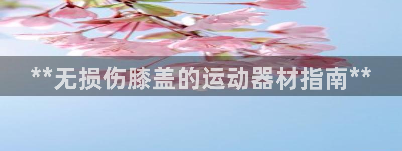 意昂3集团官网首页网址：**无损伤膝盖的运动器材指南