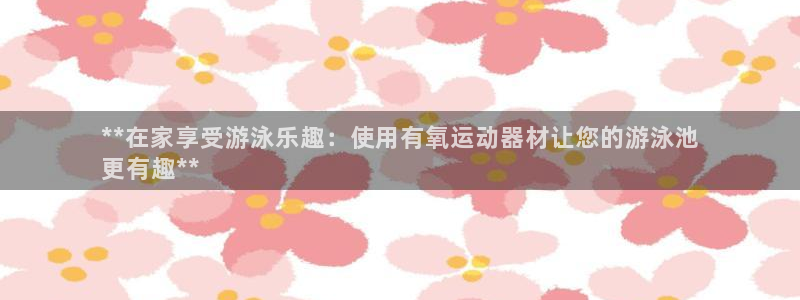 海南意昂体育3发展怎么样：**在家享受游泳乐趣：使用