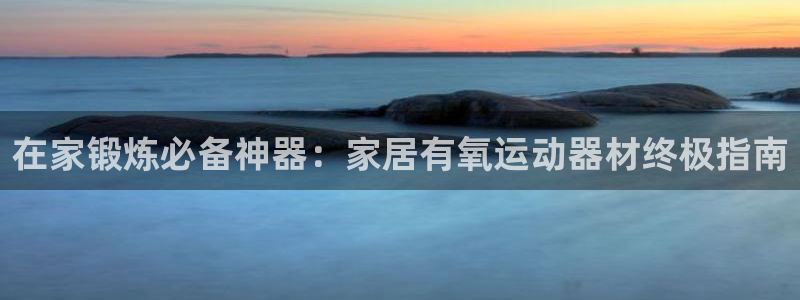海南意昂体育3发展怎么样：在家锻炼必备神器：家居有氧